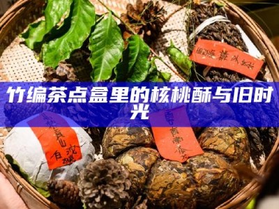 竹编茶点盒里的核桃酥与旧时光