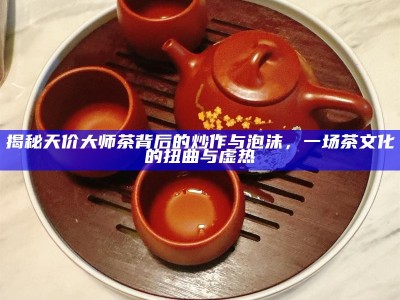 揭秘天价大师茶背后的炒作与泡沫，一场茶文化的扭曲与虚热