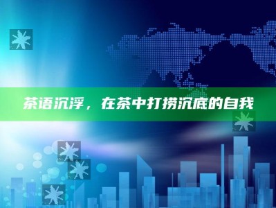 茶语沉浮，在茶中打捞沉底的自我