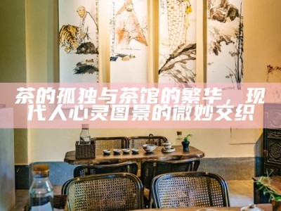 茶的孤独与茶馆的繁华，现代人心灵图景的微妙交织