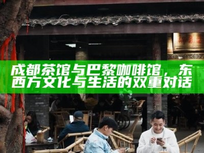 成都茶馆与巴黎咖啡馆，东西方文化与生活的双重对话