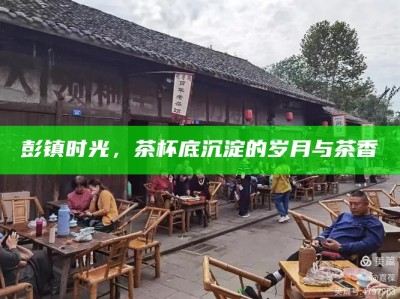 彭镇时光，茶杯底沉淀的岁月与茶香