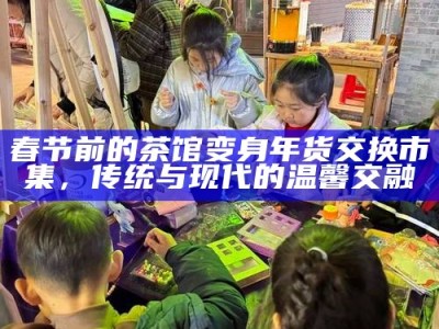 春节前的茶馆变身年货交换市集，传统与现代的温馨交融