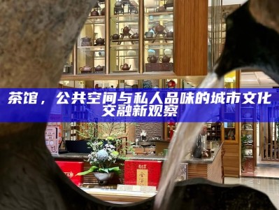 当代城市饮茶空间，从公共茶馆到私密茶席的转变
