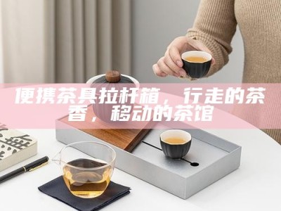 便携茶具拉杆箱，行走的茶香，移动的茶馆