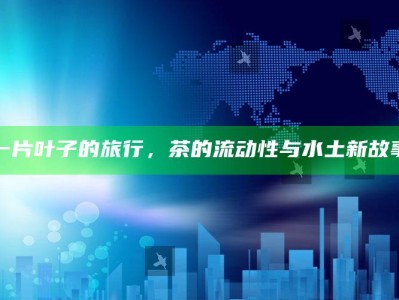 一片叶子的旅行，茶的流动性与水土新故事
