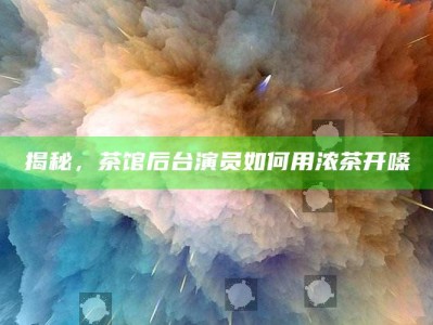 揭秘，茶馆后台演员如何用浓茶开嗓