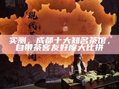 实测，成都十大知名茶馆，自带茶客友好度大比拼