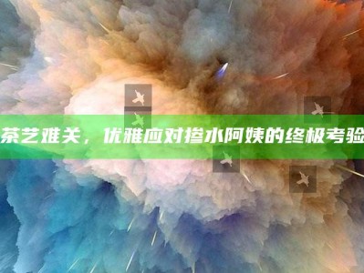 茶艺难关，优雅应对掺水阿姨的终极考验