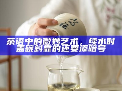 茶语中的微妙艺术，续水时盖碗斜靠的还要添暗号