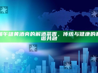 端午雄黄酒旁的解酒茶香，传统与健康的和谐共融