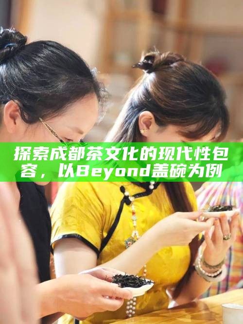 探索成都茶文化的现代性包容,以Beyond盖碗为例