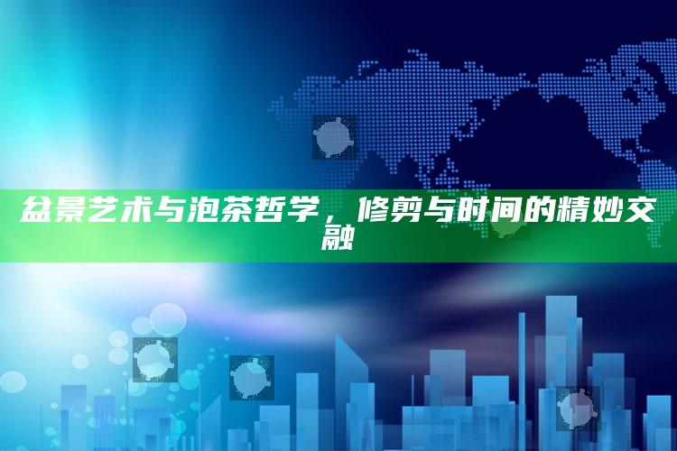 盆景艺术与泡茶哲学，修剪与时间的精妙交融
