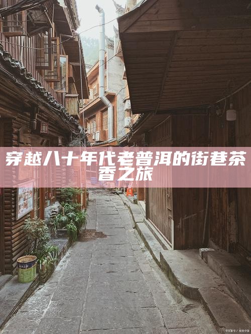 穿越八十年代老普洱的街巷茶香之旅