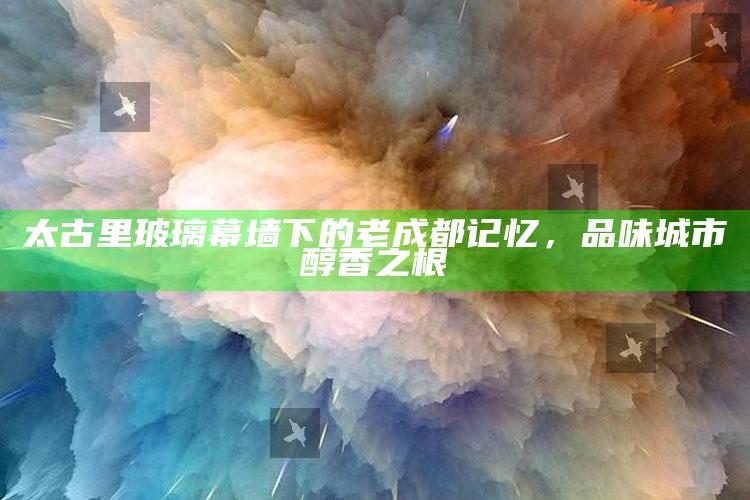 太古里玻璃幕墙下的老成都记忆，品味城市醇香之根