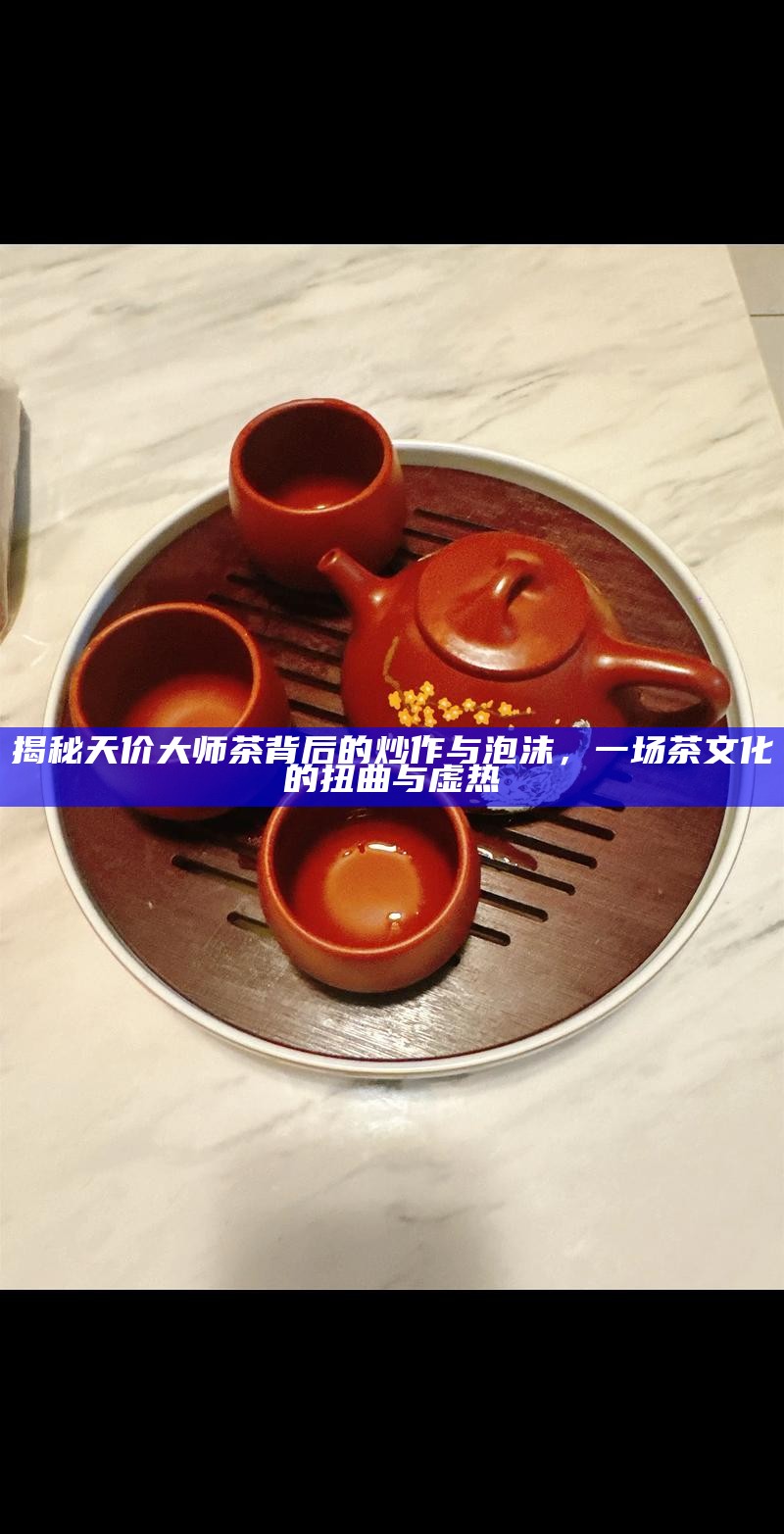 揭秘天价大师茶背后的炒作与泡沫，一场茶文化的扭曲与虚热