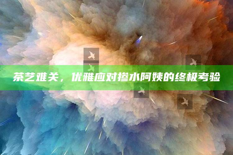 茶艺难关，优雅应对掺水阿姨的终极考验