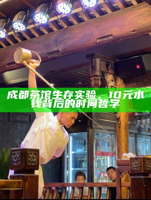 成都茶馆生存实验，10元水钱背后的时间哲学