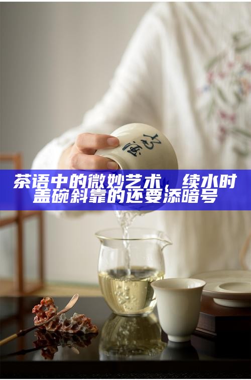 茶语中的微妙艺术，续水时盖碗斜靠的还要添暗号