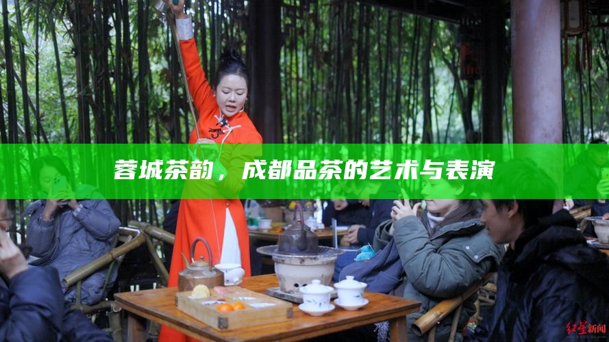 蓉城茶韵，成都品茶的艺术与表演