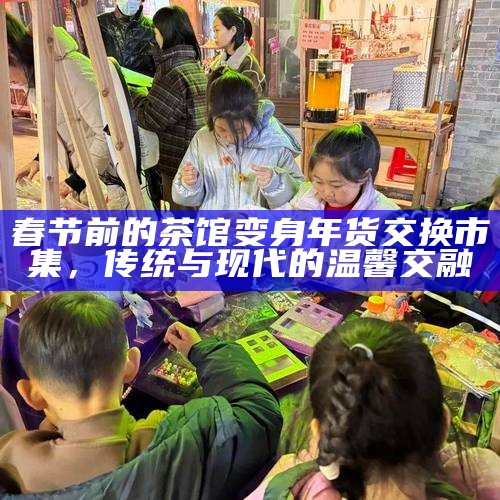 春节前的茶馆变身年货交换市集，传统与现代的温馨交融