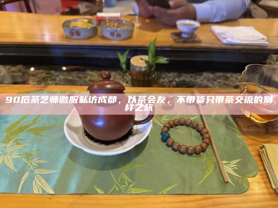 90后茶艺师微服私访成都，以茶会友，不带货只带茶交流的别样之旅