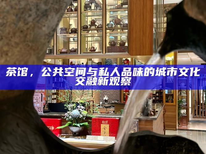 当代城市饮茶空间，从公共茶馆到私密茶席的转变