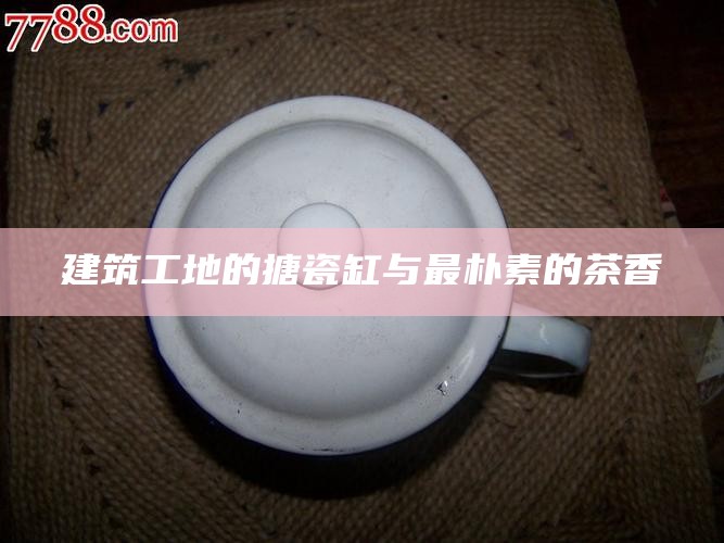 建筑工地的搪瓷缸与最朴素的茶香